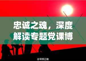 忠诚之魂，深度解读专题党课博客之旅