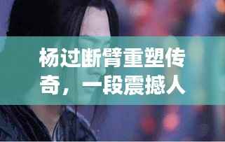 杨过断臂重塑传奇,一段震撼人心的英雄故事