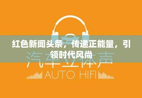 红色新闻头条,传递正能量,引领时代风尚