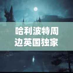 哈利波特周边英国独家探秘,魔法世界的独特魅力之旅