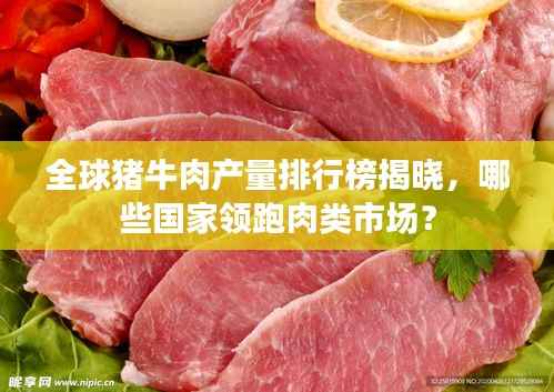 全球猪牛肉产量排行榜揭晓,哪些国家领跑肉类市场?