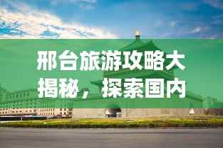 邢台旅游攻略大揭秘，探索国内魅力之城！