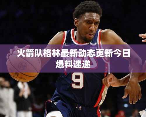 火箭队格林最新动态更新今日爆料速递